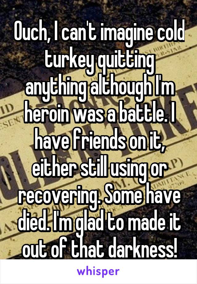 Ouch, I can't imagine cold turkey quitting anything although I'm heroin was a battle. I have friends on it, either still using or recovering. Some have died. I'm glad to made it out of that darkness!