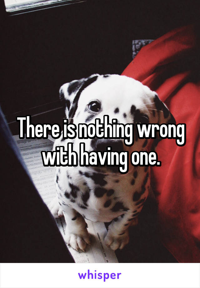 There is nothing wrong with having one.