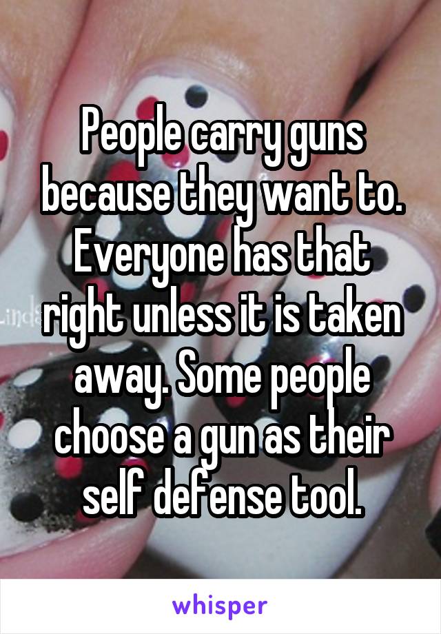 People carry guns because they want to.
Everyone has that right unless it is taken away. Some people choose a gun as their self defense tool.