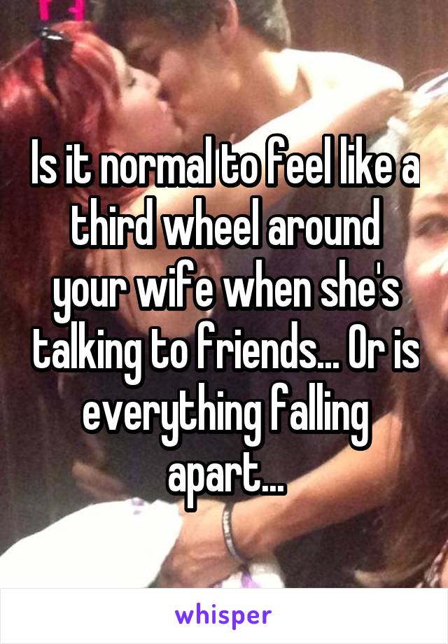 Is it normal to feel like a third wheel around your wife when she's talking to friends... Or is everything falling apart...