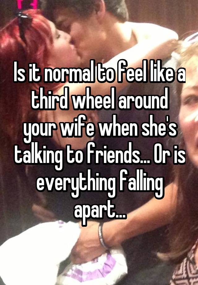 Is it normal to feel like a third wheel around your wife when she's talking to friends... Or is everything falling apart...