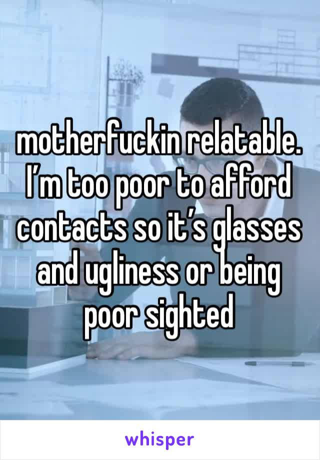 motherfuckin relatable. I’m too poor to afford contacts so it’s glasses and ugliness or being poor sighted 