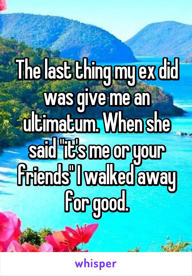 The last thing my ex did was give me an ultimatum. When she said "it's me or your friends" I walked away for good.
