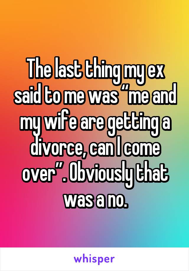 The last thing my ex said to me was “me and my wife are getting a divorce, can I come over”. Obviously that was a no.