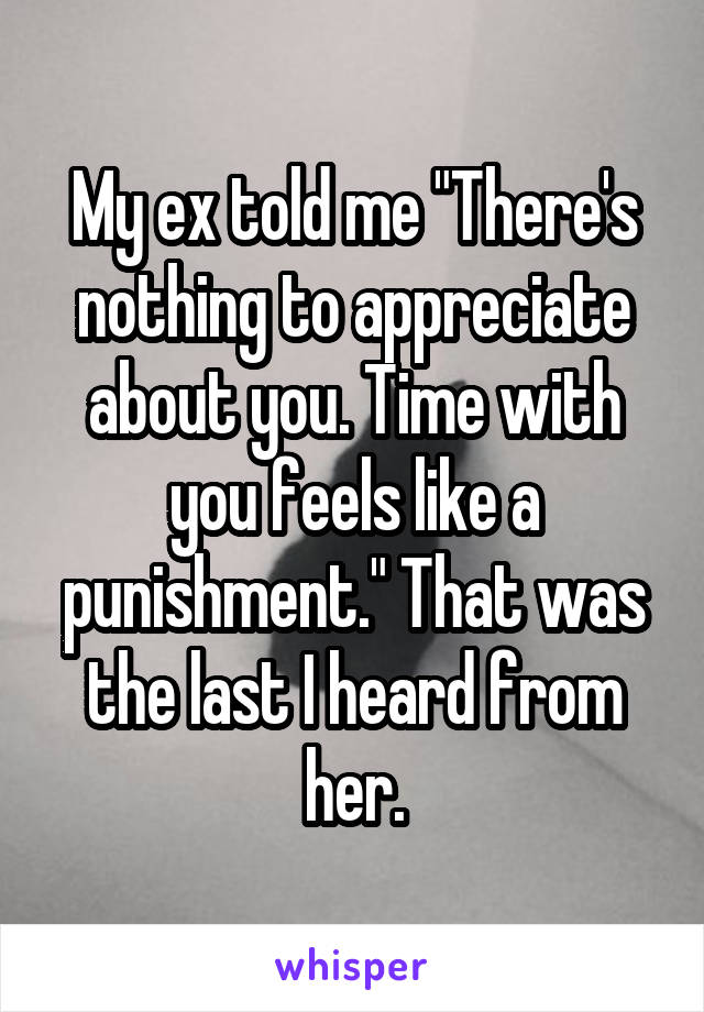 My ex told me "There's nothing to appreciate about you. Time with you feels like a punishment." That was the last I heard from her.