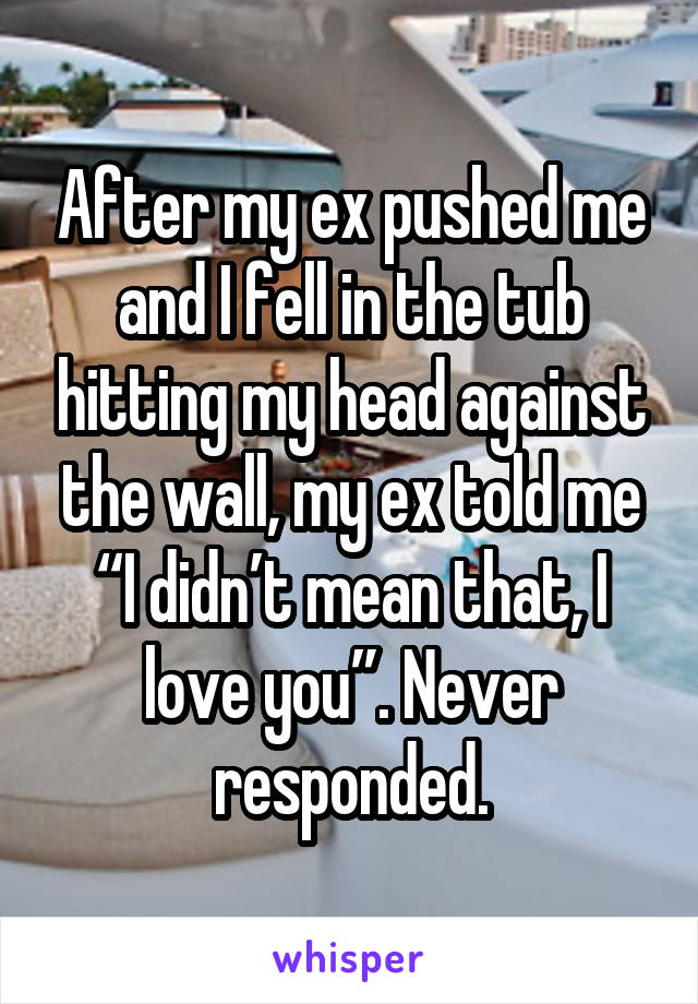After my ex pushed me and I fell in the tub hitting my head against the wall, my ex told me “I didn’t mean that, I love you”. Never responded.