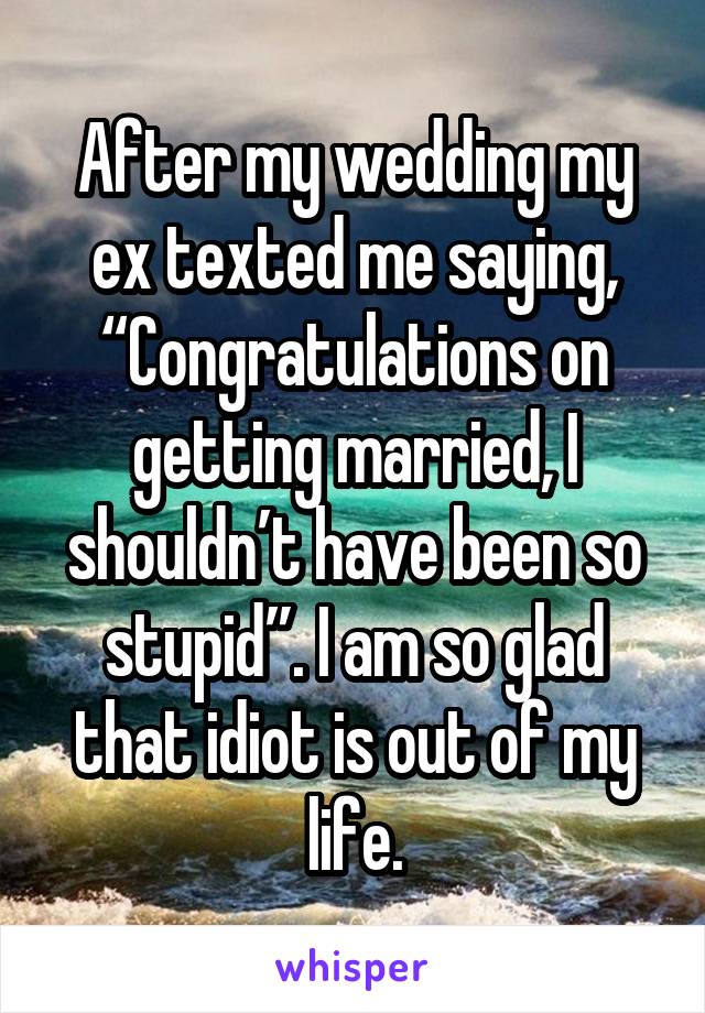 After my wedding my ex texted me saying, “Congratulations on getting married, I shouldn’t have been so stupid”. I am so glad that idiot is out of my life.
