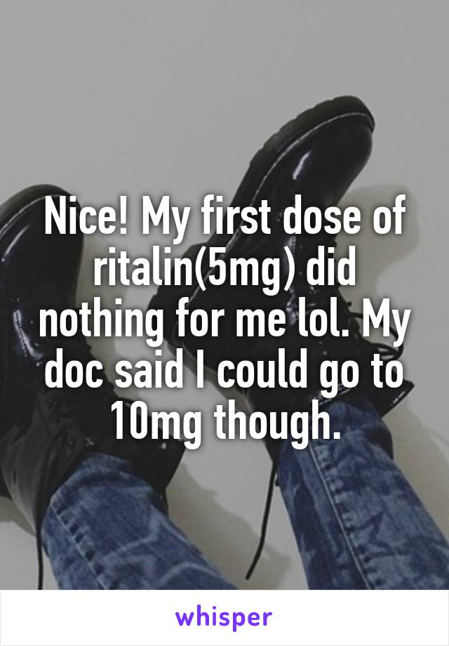 Nice! My first dose of ritalin(5mg) did nothing for me lol. My doc said I could go to 10mg though.