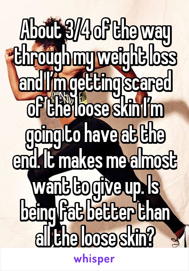 About 3/4 of the way through my weight loss and I’m getting scared of the loose skin I’m going to have at the end. It makes me almost want to give up. Is being fat better than all the loose skin?