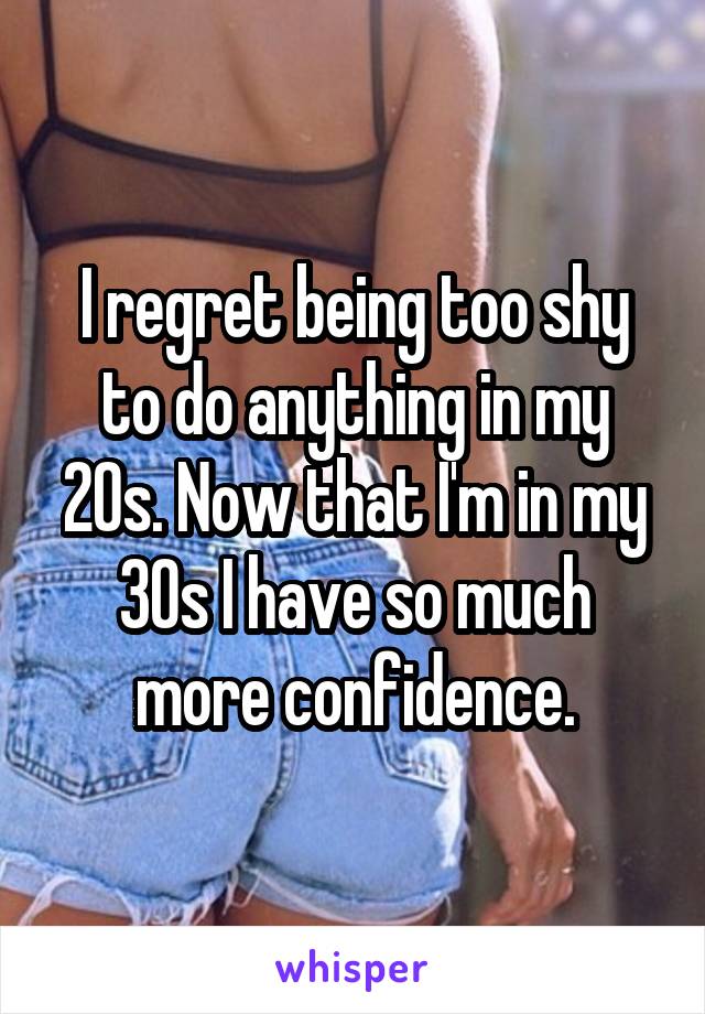 I regret being too shy to do anything in my 20s. Now that I'm in my 30s I have so much more confidence.