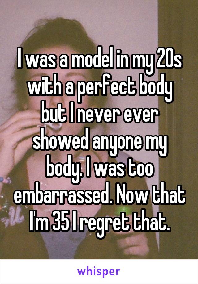 I was a model in my 20s with a perfect body but I never ever showed anyone my body. I was too embarrassed. Now that I'm 35 I regret that.