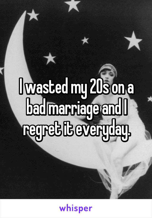 I wasted my 20s on a bad marriage and I regret it everyday.