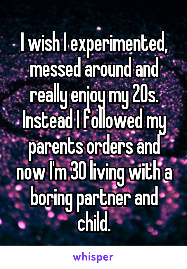 I wish I experimented, messed around and really enjoy my 20s. Instead I followed my parents orders and now I'm 30 living with a boring partner and child.