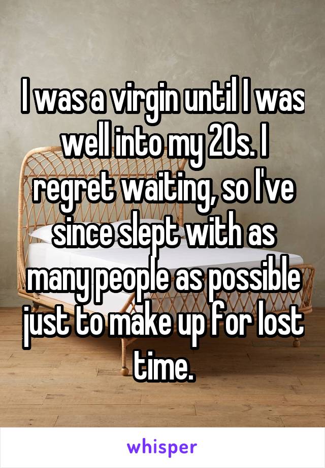 I was a virgin until I was well into my 20s. I regret waiting, so I've since slept with as many people as possible just to make up for lost time.