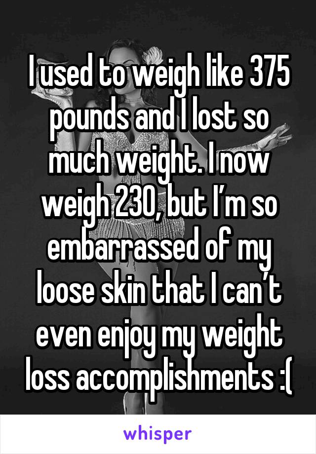 I used to weigh like 375 pounds and I lost so much weight. I now weigh 230, but I’m so embarrassed of my loose skin that I can’t even enjoy my weight loss accomplishments :(