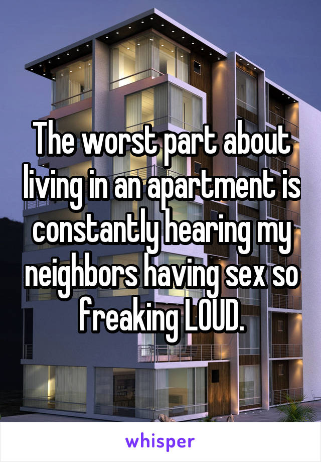 The worst part about living in an apartment is constantly hearing my neighbors having sex so freaking LOUD.