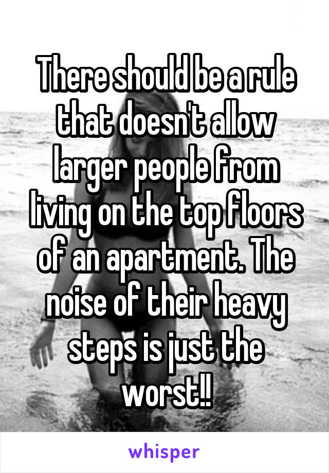 There should be a rule that doesn't allow larger people from living on the top floors of an apartment. The noise of their heavy steps is just the worst!!