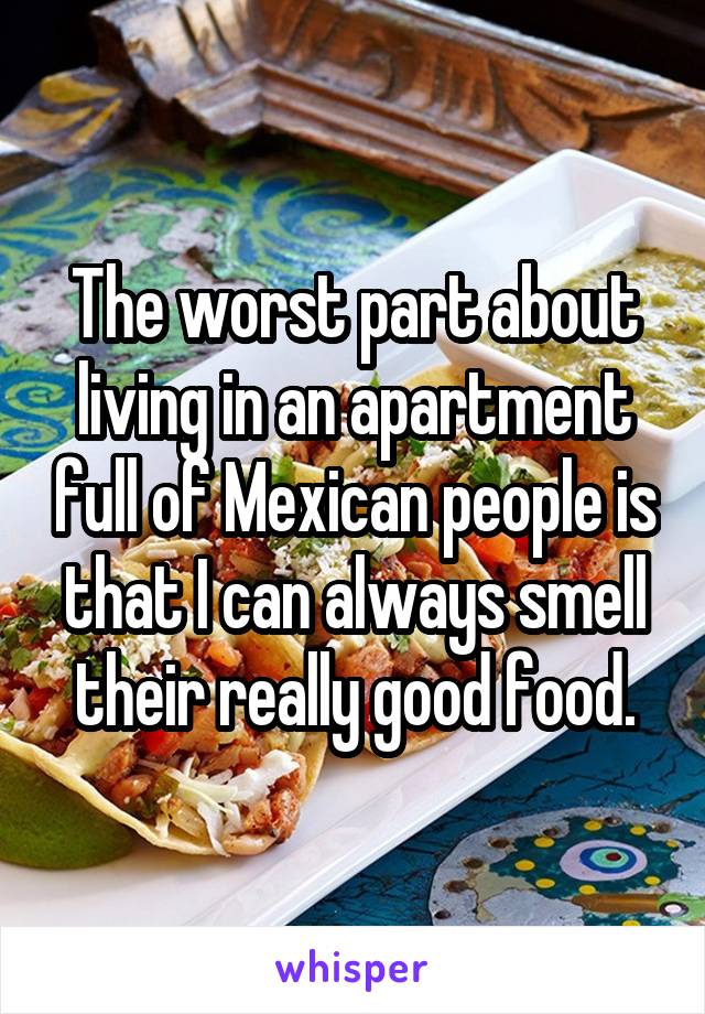 The worst part about living in an apartment full of Mexican people is that I can always smell their really good food.