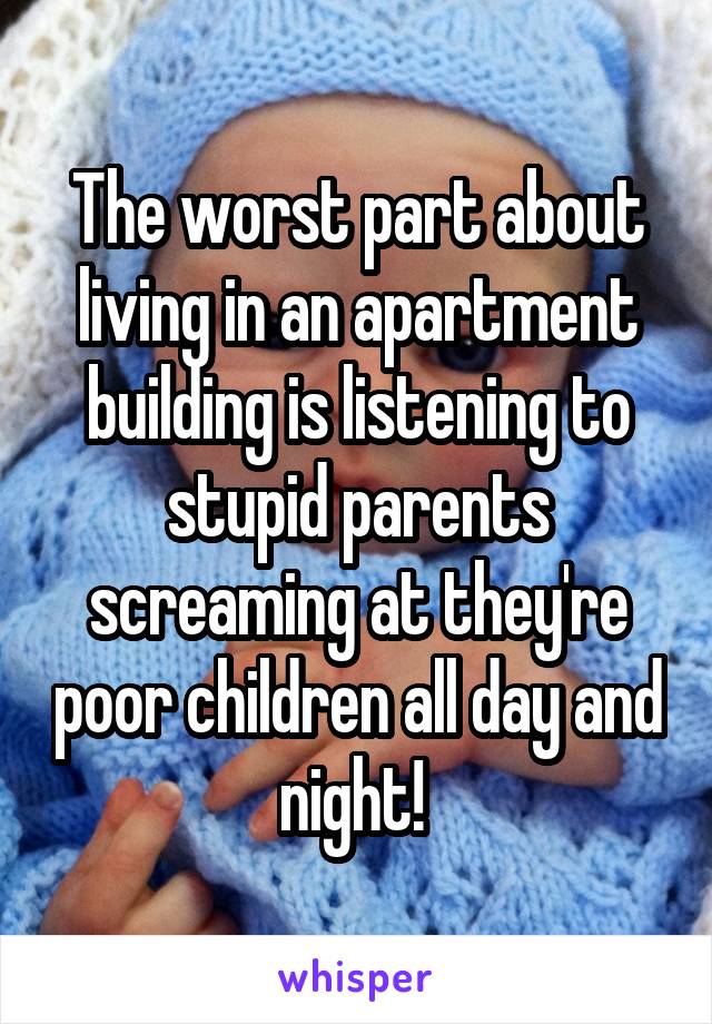 The worst part about living in an apartment building is listening to stupid parents screaming at they're poor children all day and night! 