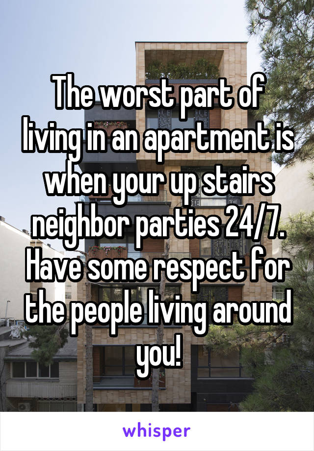 The worst part of living in an apartment is when your up stairs neighbor parties 24/7. Have some respect for the people living around you!