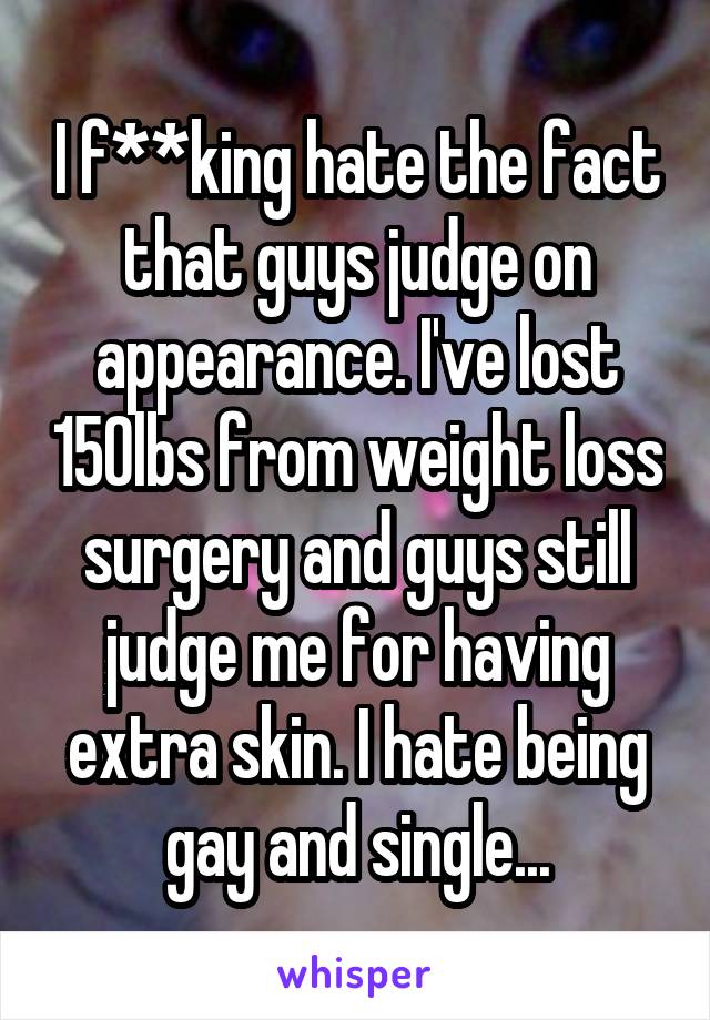 I f**king hate the fact that guys judge on appearance. I've lost 150lbs from weight loss surgery and guys still judge me for having extra skin. I hate being gay and single...