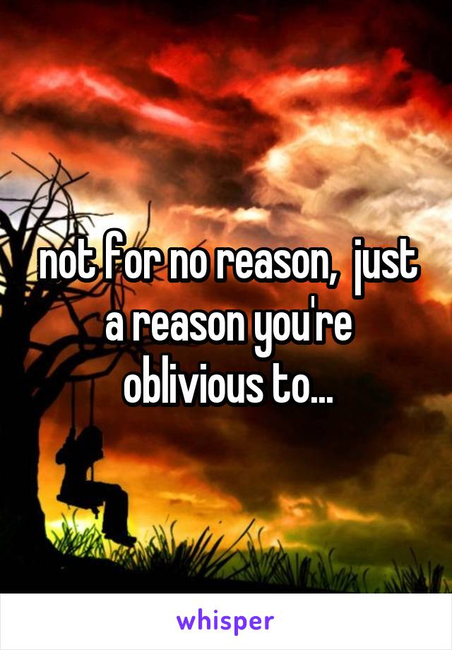 not for no reason,  just a reason you're oblivious to...