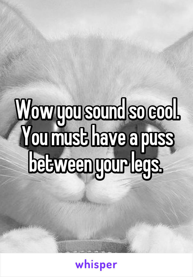 Wow you sound so cool. You must have a puss between your legs. 