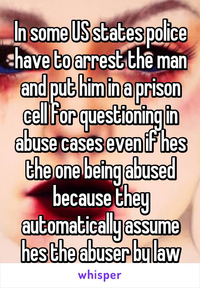 In some US states police have to arrest the man and put him in a prison cell for questioning in abuse cases even if hes the one being abused because they automatically assume hes the abuser by law