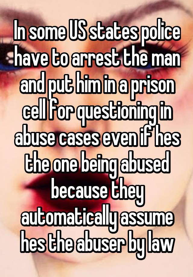 In some US states police have to arrest the man and put him in a prison cell for questioning in abuse cases even if hes the one being abused because they automatically assume hes the abuser by law