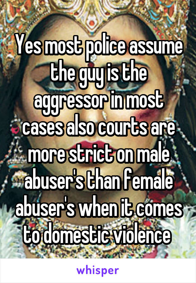 Yes most police assume the guy is the aggressor in most cases also courts are more strict on male abuser's than female abuser's when it comes to domestic violence 