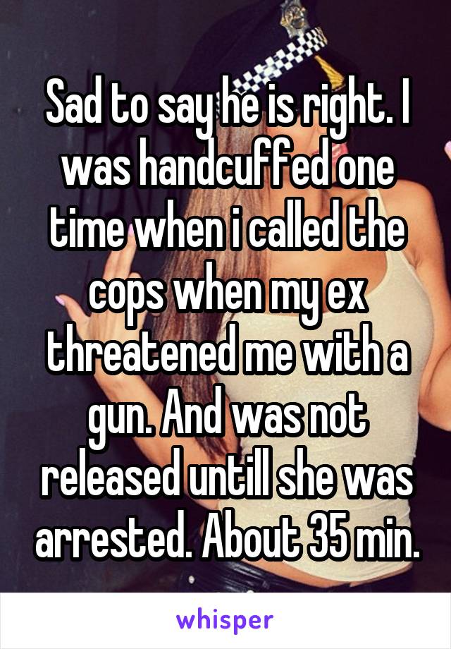 Sad to say he is right. I was handcuffed one time when i called the cops when my ex threatened me with a gun. And was not released untill she was arrested. About 35 min.