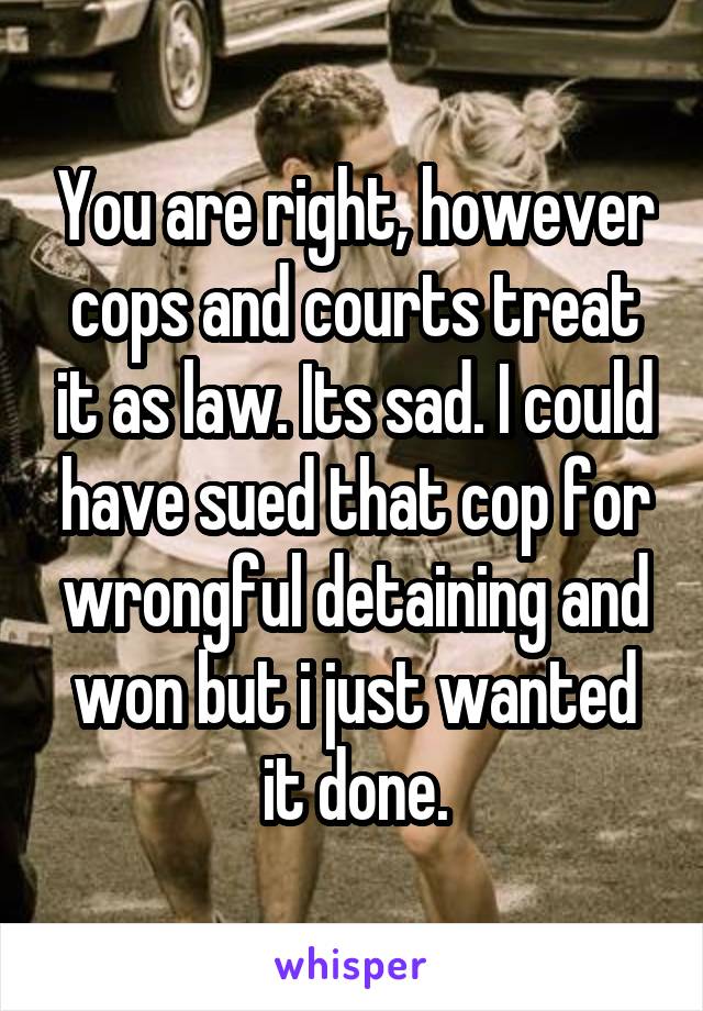 You are right, however cops and courts treat it as law. Its sad. I could have sued that cop for wrongful detaining and won but i just wanted it done.