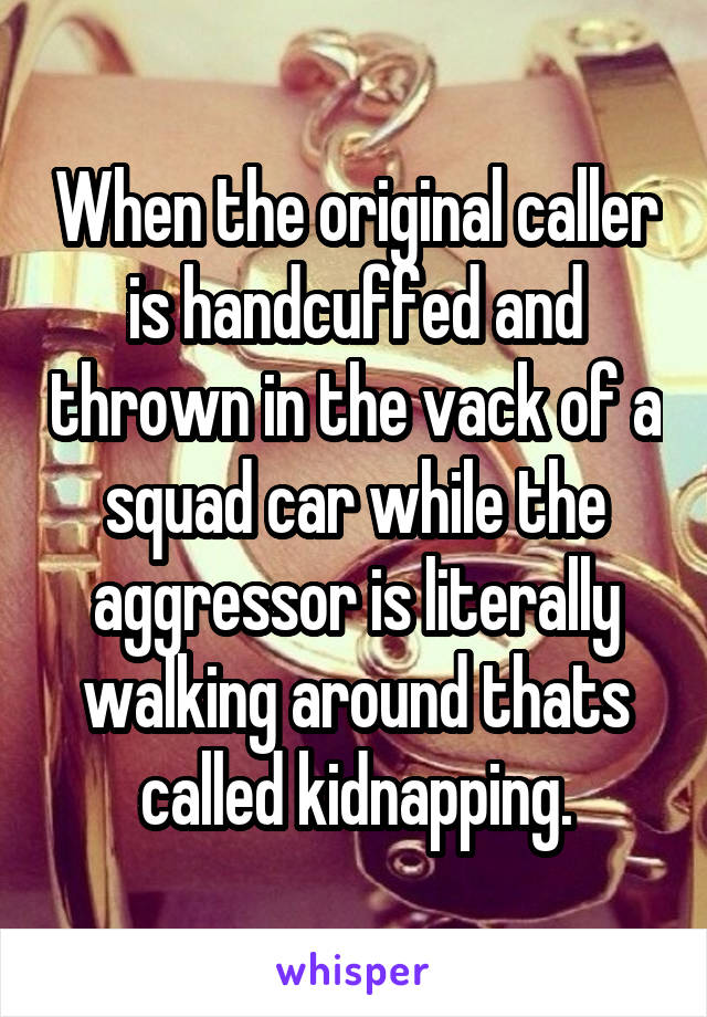 When the original caller is handcuffed and thrown in the vack of a squad car while the aggressor is literally walking around thats called kidnapping.