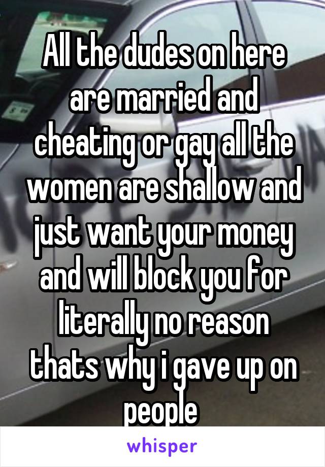 All the dudes on here are married and cheating or gay all the women are shallow and just want your money and will block you for literally no reason thats why i gave up on people 