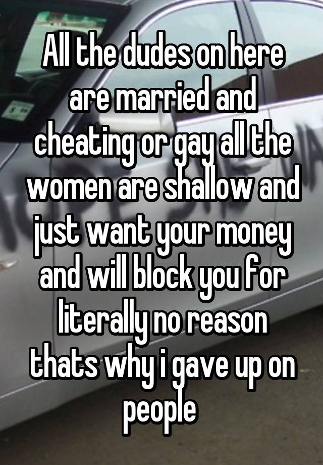 All the dudes on here are married and cheating or gay all the women are shallow and just want your money and will block you for literally no reason thats why i gave up on people 