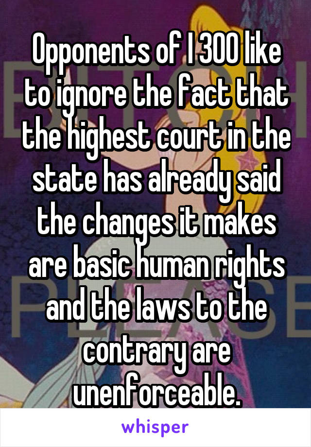 Opponents of I 300 like to ignore the fact that the highest court in the state has already said the changes it makes are basic human rights and the laws to the contrary are unenforceable.