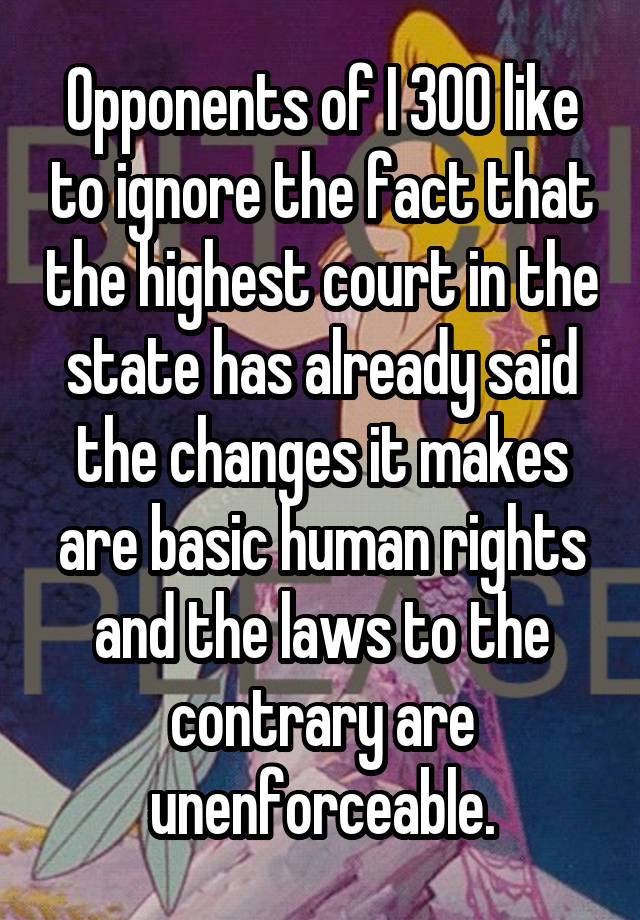 Opponents of I 300 like to ignore the fact that the highest court in the state has already said the changes it makes are basic human rights and the laws to the contrary are unenforceable.