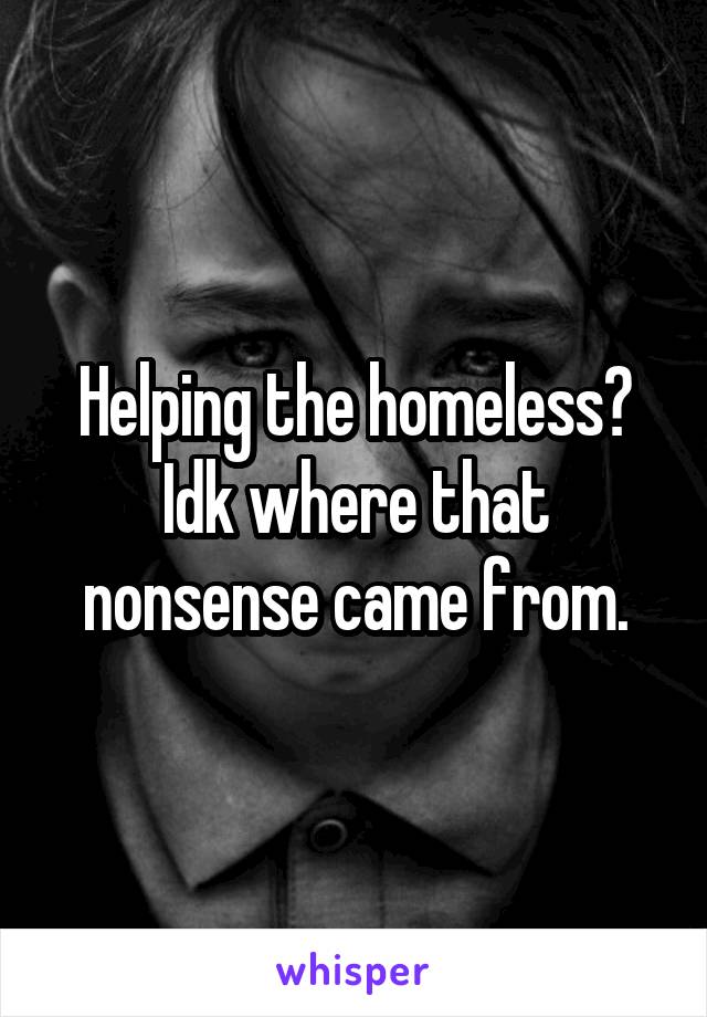 Helping the homeless? Idk where that nonsense came from.