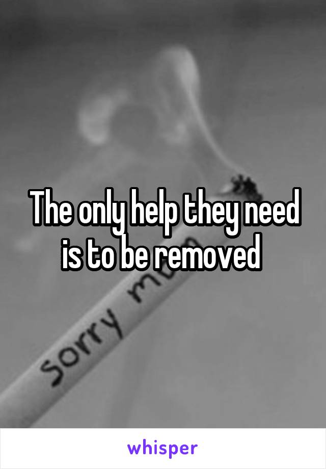 The only help they need is to be removed 