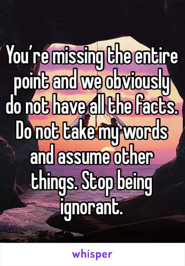 You’re missing the entire point and we obviously do not have all the facts. Do not take my words and assume other things. Stop being ignorant. 