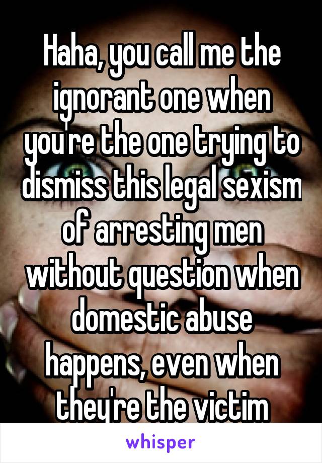 Haha, you call me the ignorant one when you're the one trying to dismiss this legal sexism of arresting men without question when domestic abuse happens, even when they're the victim