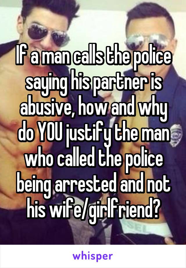 If a man calls the police saying his partner is abusive, how and why do YOU justify the man who called the police being arrested and not his wife/girlfriend?