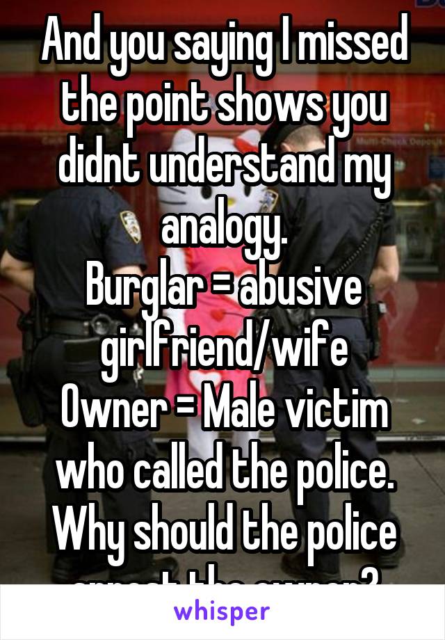 And you saying I missed the point shows you didnt understand my analogy.
Burglar = abusive girlfriend/wife
Owner = Male victim who called the police.
Why should the police arrest the owner?