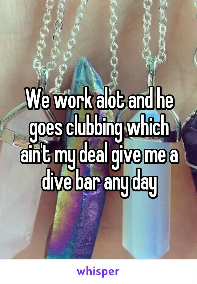 We work alot and he goes clubbing which ain't my deal give me a dive bar any day