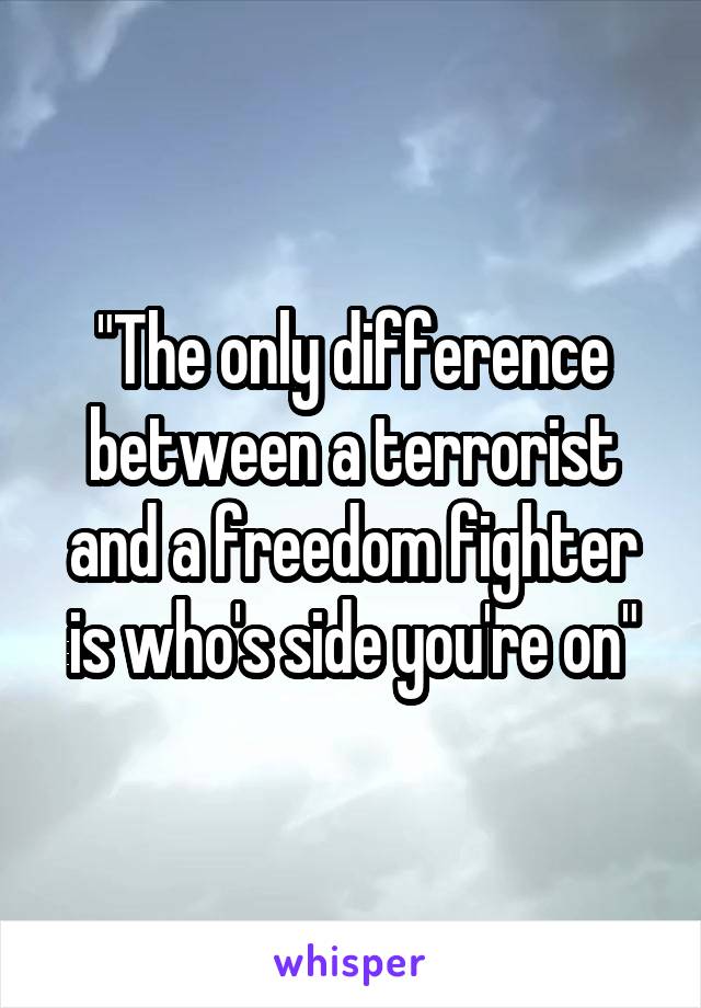 "The only difference between a terrorist and a freedom fighter is who's side you're on"