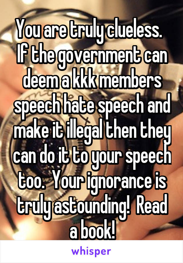 You are truly clueless.  
If the government can deem a kkk members speech hate speech and make it illegal then they can do it to your speech too.  Your ignorance is truly astounding!  Read a book!