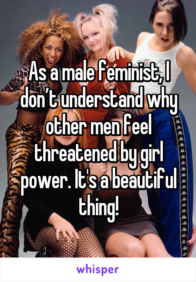 As a male feminist, I don’t understand why other men feel threatened by girl power. It's a beautiful thing!