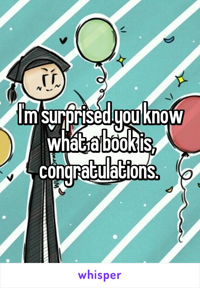 I'm surprised you know what a book is, congratulations. 