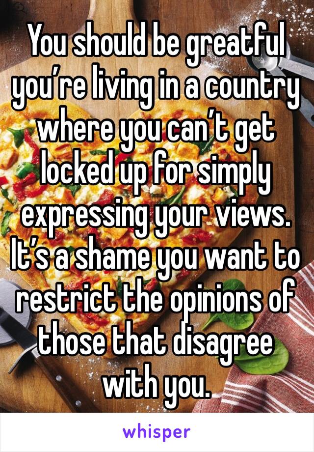 You should be greatful you’re living in a country where you can’t get locked up for simply expressing your views. It’s a shame you want to restrict the opinions of those that disagree with you.