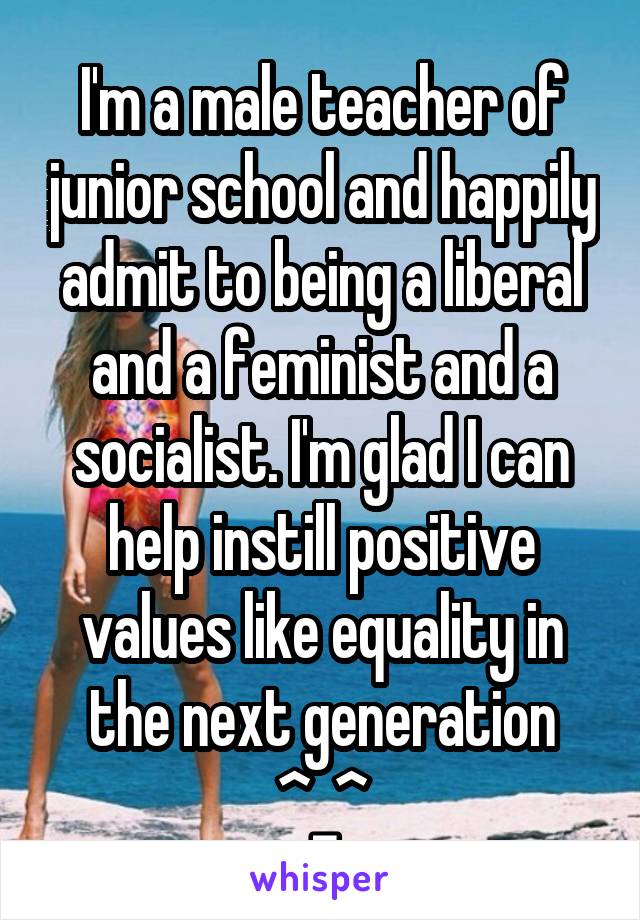 I'm a male teacher of junior school and happily admit to being a liberal and a feminist and a socialist. I'm glad I can help instill positive values like equality in the next generation ^_^